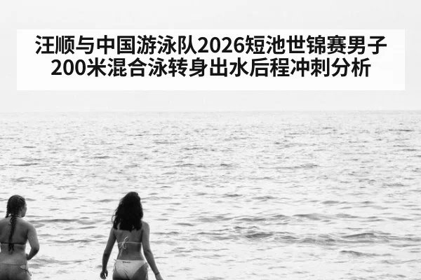 汪顺与中国游泳队2026短池世锦赛男子200米混合泳转身出水后程冲刺分析